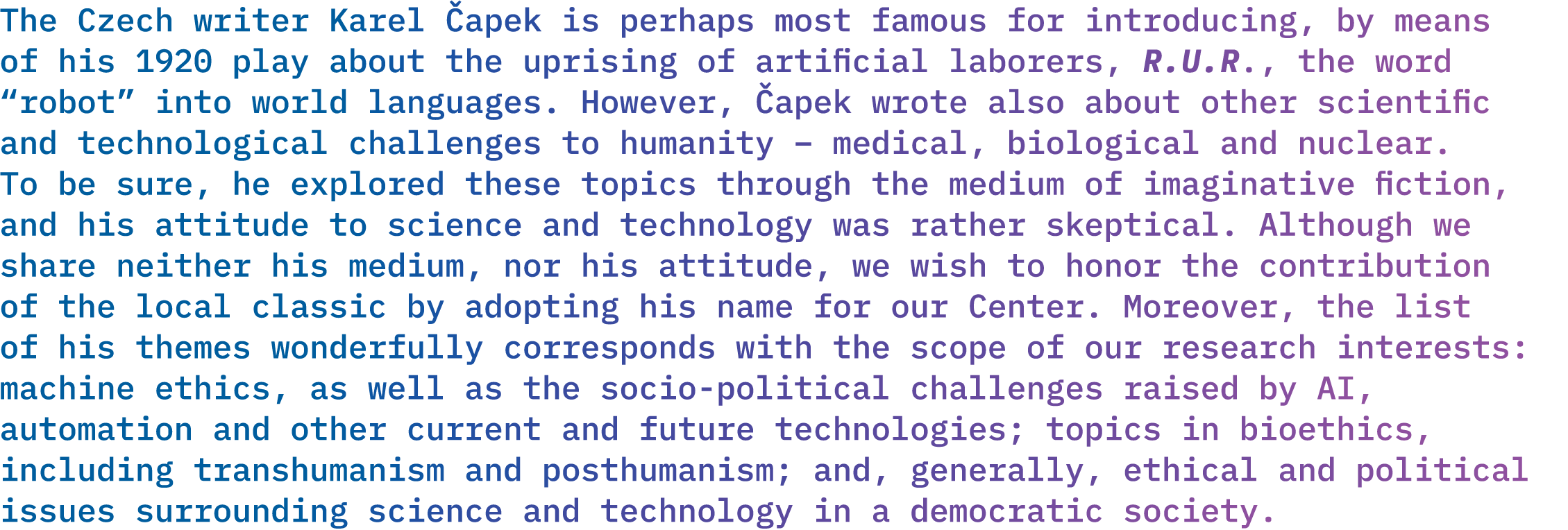 <p>The Czech writer Karel Čapek is perhaps most famous for introducing, by means of his 1920 play about the uprising of artifcial laborers, <em>R.U.R.</em>, the word "robot" into world languages. However, Čapek wrote also about other scientifc and technological challenges to humanity – medical, biological a nuclear. To be sure, he explored these topics through the medium of imaginative fiction, and his attitude to science and technology was rather skeptical. Although we do not share his medium or attitude, we wish to honor the contribution of the local classic by adopting his name for our Center. Moreover, the list of his themes wonderfully corresponds with the scope of our research interests: machine ethics, as well as the socio-political challenges raised by AI, automation and other current and future technologies; topics in bioethics, including transhumanism and posthumanism; and, generally, ethical and political issues concerning the emerging sciences and technologies in a democratic society.</p>